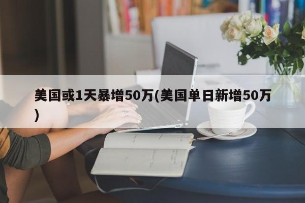 美国或1天暴增50万(美国单日新增50万)