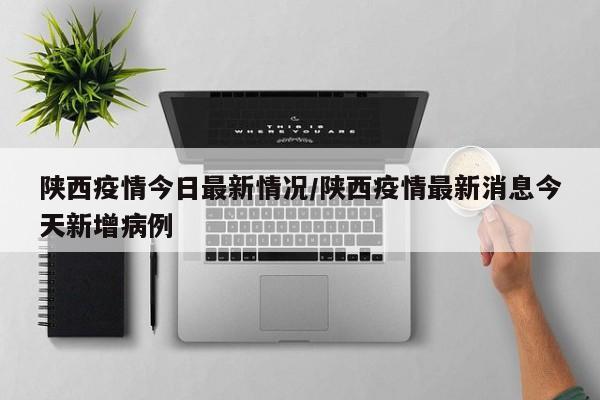 陕西疫情今日最新情况/陕西疫情最新消息今天新增病例