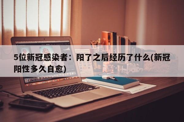 5位新冠感染者：阳了之后经历了什么(新冠阳性多久自愈)