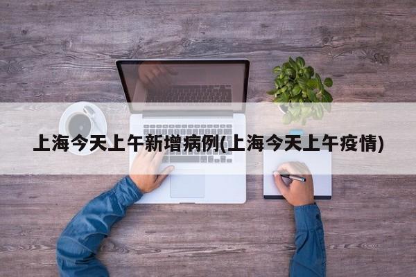 上海今天上午新增病例(上海今天上午疫情)