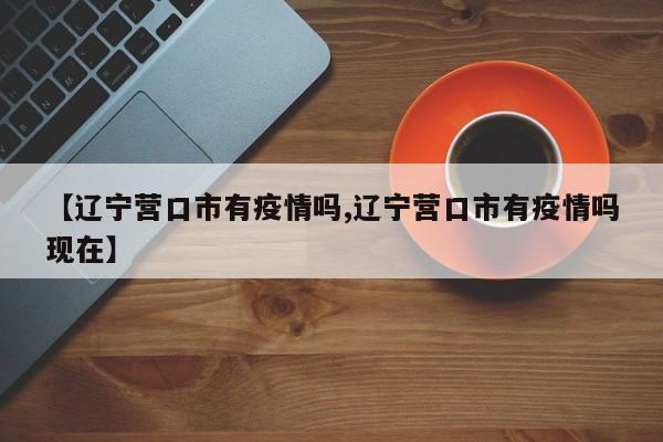 【辽宁营口市有疫情吗,辽宁营口市有疫情吗现在】