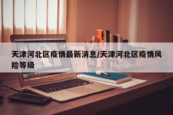 天津河北区疫情最新消息/天津河北区疫情风险等级