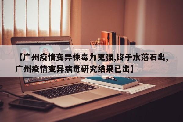 【广州疫情变异株毒力更强,终于水落石出,广州疫情变异病毒研究结果已出】