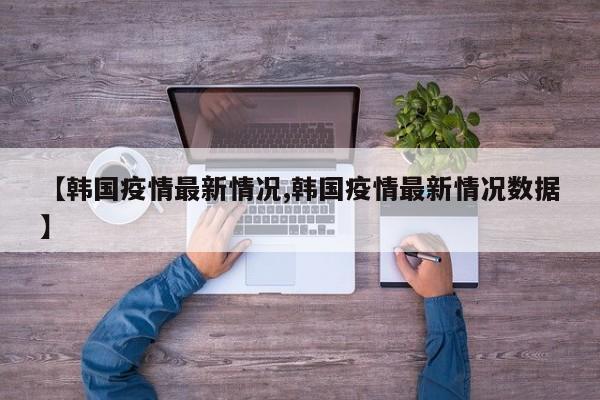 【韩国疫情最新情况,韩国疫情最新情况数据】
