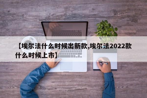 【埃尔法什么时候出新款,埃尔法2022款什么时候上市】