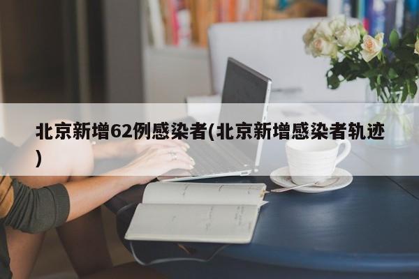 北京新增62例感染者(北京新增感染者轨迹)
