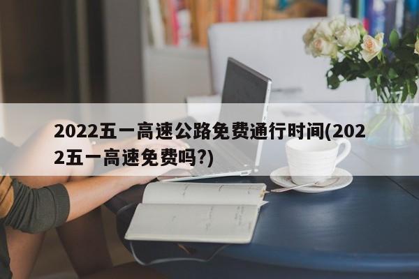 2022五一高速公路免费通行时间(2022五一高速免费吗?)