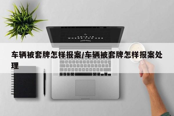 车辆被套牌怎样报案/车辆被套牌怎样报案处理