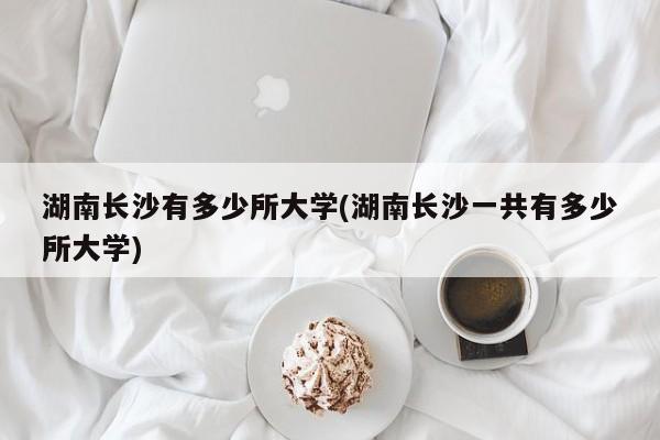 湖南长沙有多少所大学(湖南长沙一共有多少所大学)