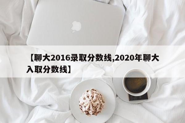 【聊大2016录取分数线,2020年聊大入取分数线】