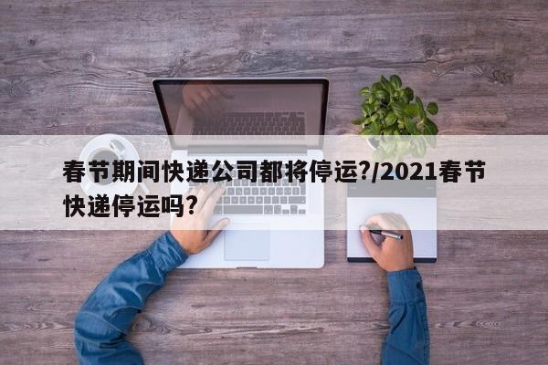 春节期间快递公司都将停运?/2021春节快递停运吗?