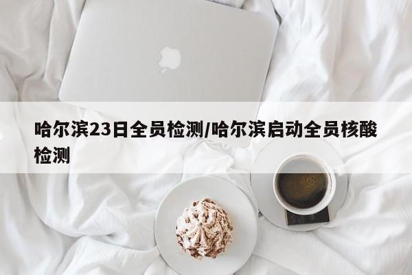 哈尔滨23日全员检测/哈尔滨启动全员核酸检测