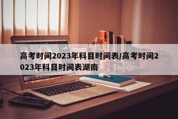 高考时间2023年科目时间表/高考时间2023年科目时间表湖南