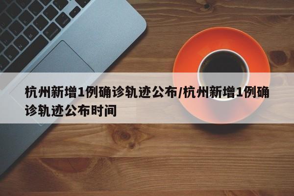 杭州新增1例确诊轨迹公布/杭州新增1例确诊轨迹公布时间