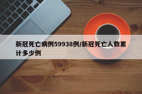 新冠死亡病例59938例/新冠死亡人数累计多少例