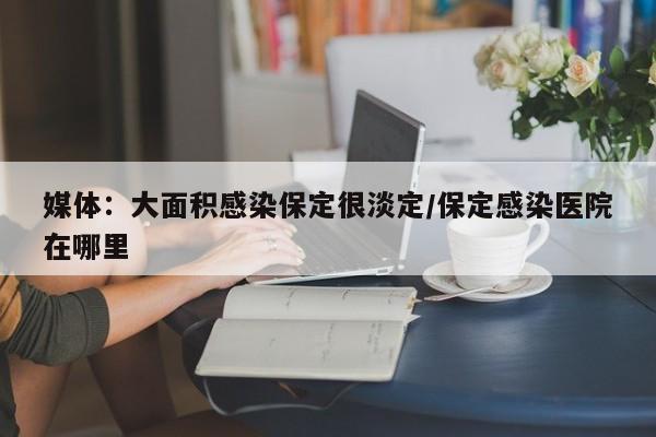 媒体：大面积感染保定很淡定/保定感染医院在哪里