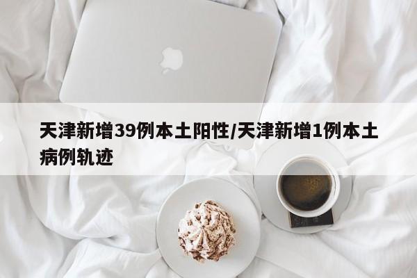 天津新增39例本土阳性/天津新增1例本土病例轨迹