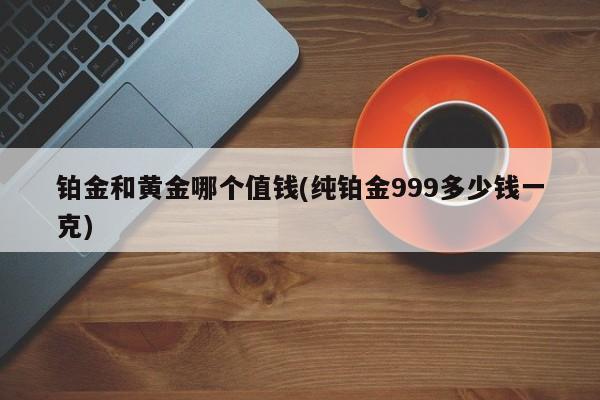 铂金和黄金哪个值钱(纯铂金999多少钱一克)