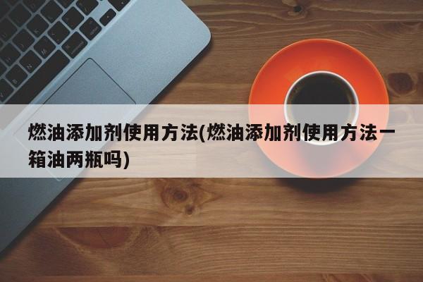 燃油添加剂使用方法(燃油添加剂使用方法一箱油两瓶吗)