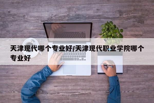 天津现代哪个专业好/天津现代职业学院哪个专业好