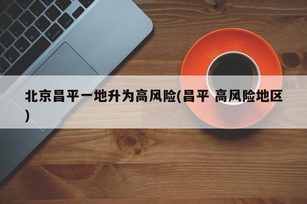 北京昌平一地升为高风险(昌平 高风险地区)