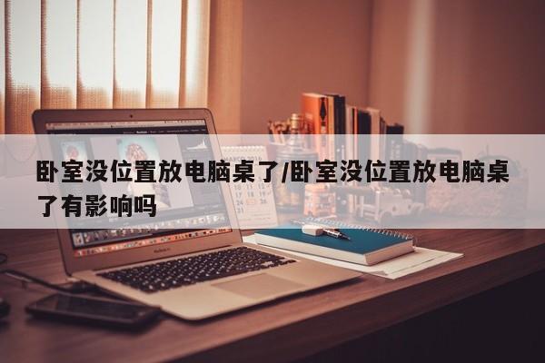卧室没位置放电脑桌了/卧室没位置放电脑桌了有影响吗