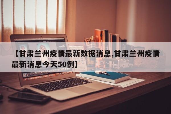 【甘肃兰州疫情最新数据消息,甘肃兰州疫情最新消息今天50例】
