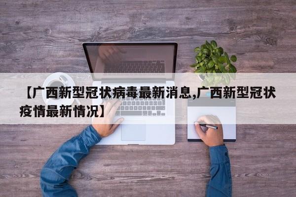 【广西新型冠状病毒最新消息,广西新型冠状疫情最新情况】