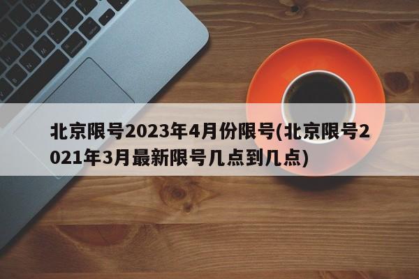 北京限号2023年4月份限号(北京限号2021年3月最新限号几点到几点)