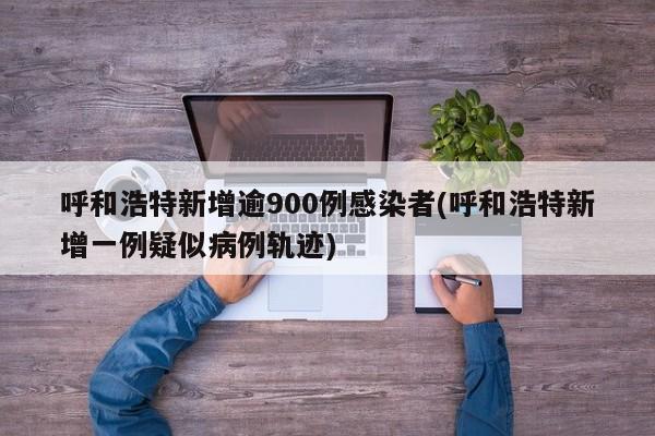 呼和浩特新增逾900例感染者(呼和浩特新增一例疑似病例轨迹)