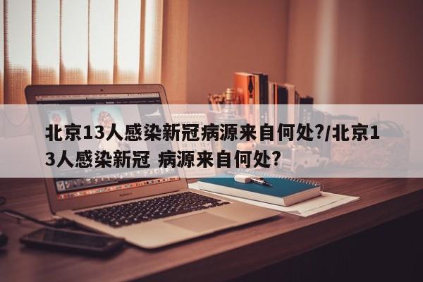 北京13人感染新冠病源来自何处?/北京13人感染新冠 病源来自何处?