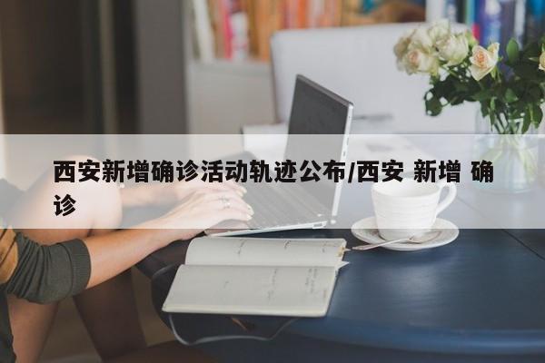 西安新增确诊活动轨迹公布/西安 新增 确诊