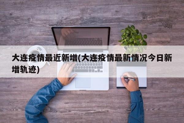 大连疫情最近新增(大连疫情最新情况今日新增轨迹)