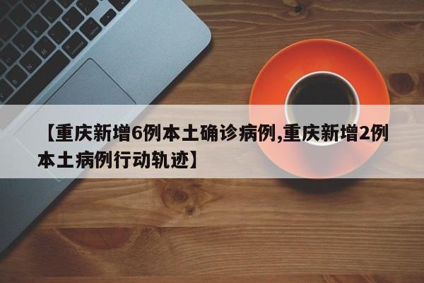 【重庆新增6例本土确诊病例,重庆新增2例本土病例行动轨迹】