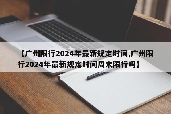 【广州限行2024年最新规定时间,广州限行2024年最新规定时间周末限行吗】