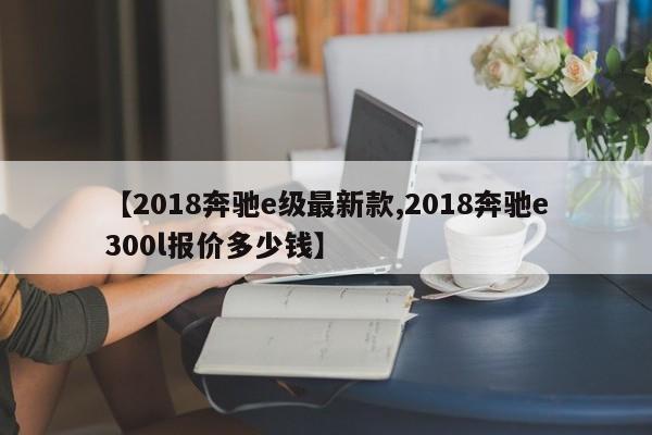 【2018奔驰e级最新款,2018奔驰e300l报价多少钱】