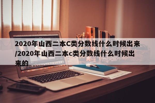 2020年山西二本C类分数线什么时候出来/2020年山西二本c类分数线什么时候出来的
