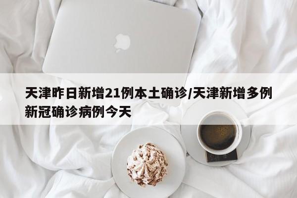 天津昨日新增21例本土确诊/天津新增多例新冠确诊病例今天