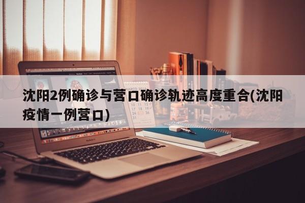 沈阳2例确诊与营口确诊轨迹高度重合(沈阳疫情一例营口)
