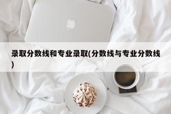 录取分数线和专业录取(分数线与专业分数线)