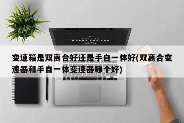 变速箱是双离合好还是手自一体好(双离合变速器和手自一体变速器哪个好)