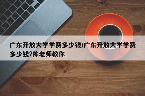 广东开放大学学费多少钱/广东开放大学学费多少钱?陈老师教你