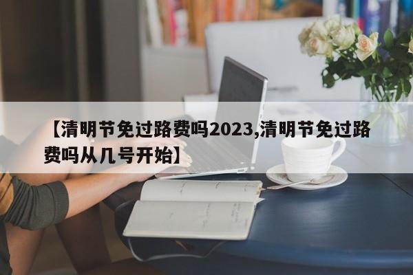 【清明节免过路费吗2023,清明节免过路费吗从几号开始】