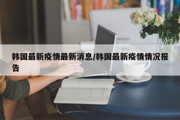 韩国最新疫情最新消息/韩国最新疫情情况报告