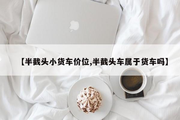 【半截头小货车价位,半截头车属于货车吗】