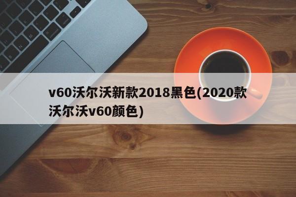v60沃尔沃新款2018黑色(2020款沃尔沃v60颜色)