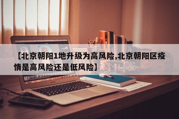 【北京朝阳1地升级为高风险,北京朝阳区疫情是高风险还是低风险】