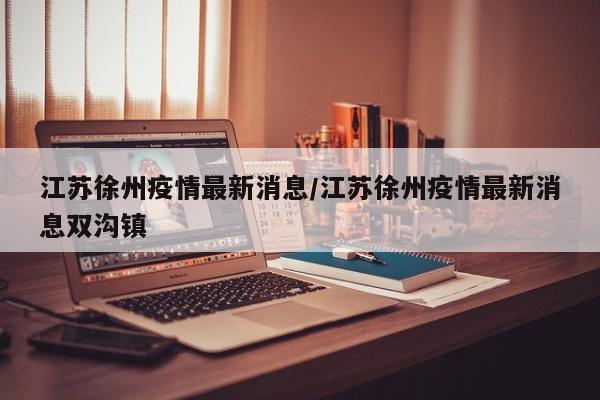江苏徐州疫情最新消息/江苏徐州疫情最新消息双沟镇
