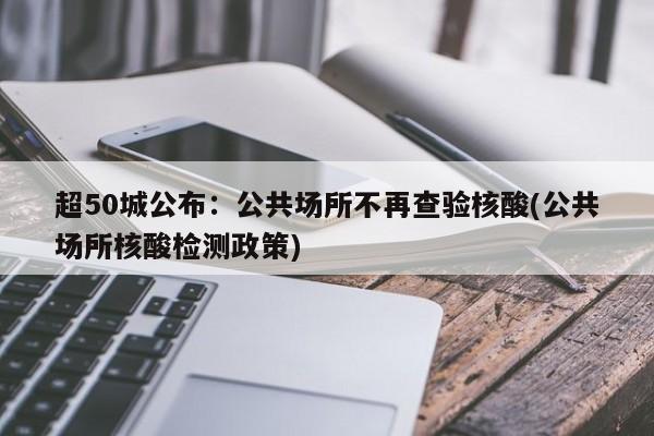 超50城公布：公共场所不再查验核酸(公共场所核酸检测政策)