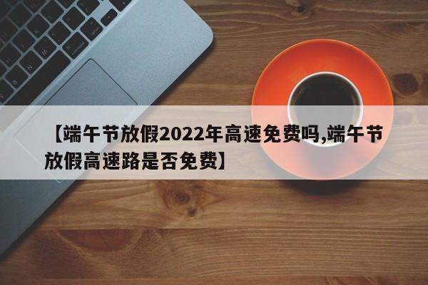 【端午节放假2022年高速免费吗,端午节放假高速路是否免费】